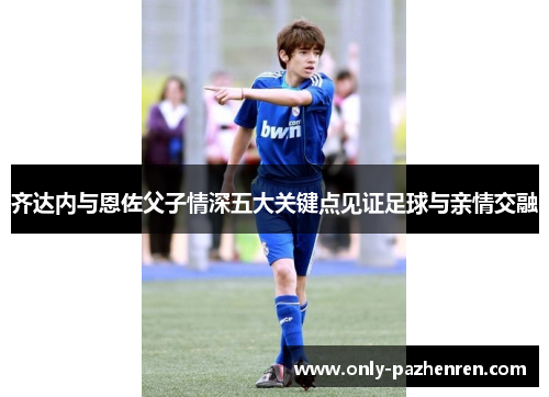 齐达内与恩佐父子情深五大关键点见证足球与亲情交融