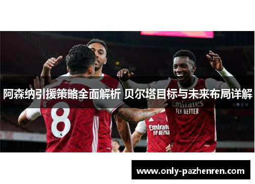 阿森纳引援策略全面解析 贝尔塔目标与未来布局详解 阿森纳引援策略全面解析 贝尔塔目标与未来布局详解
