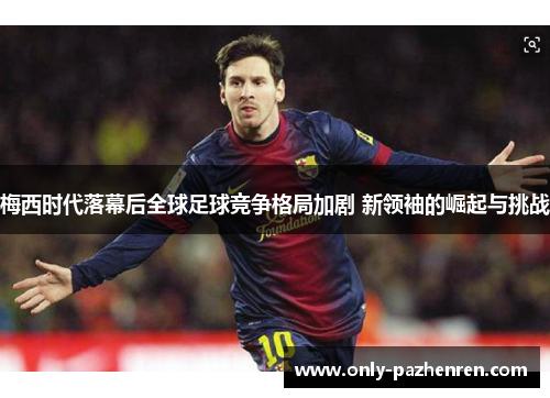 梅西时代落幕后全球足球竞争格局加剧 新领袖的崛起与挑战