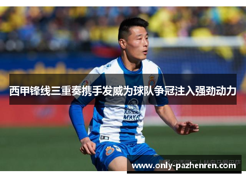 西甲锋线三重奏携手发威为球队争冠注入强劲动力